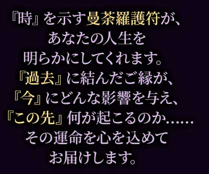 『時』を示す曼荼羅護符が、あなたの人生を明らかにしてくれます。『過去』に結んだご縁が、『今』にどんな影響を与え、『この先』何が起こるのか……その運命を心を込めてお届けします。