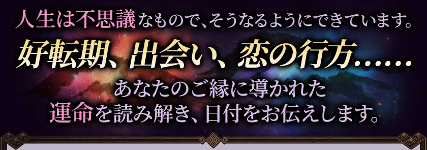 人生は不思議なもので、そうなるようにできています。好転期、出会い、恋の行方……あなたのご縁に導かれた運命を読み解き、日付をお伝えします。