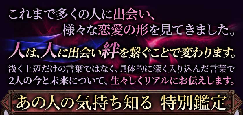 これまで多くの人に出会い、様々な恋愛の形を見てきました。人は、人に出会い絆を繋ぐことで変わります。浅く上辺だけの言葉ではなく具体的に深く入り込んだ言葉で2人の今と未来について、生々しくリアルにお伝えします。あの人の気持ち知る　特別鑑定