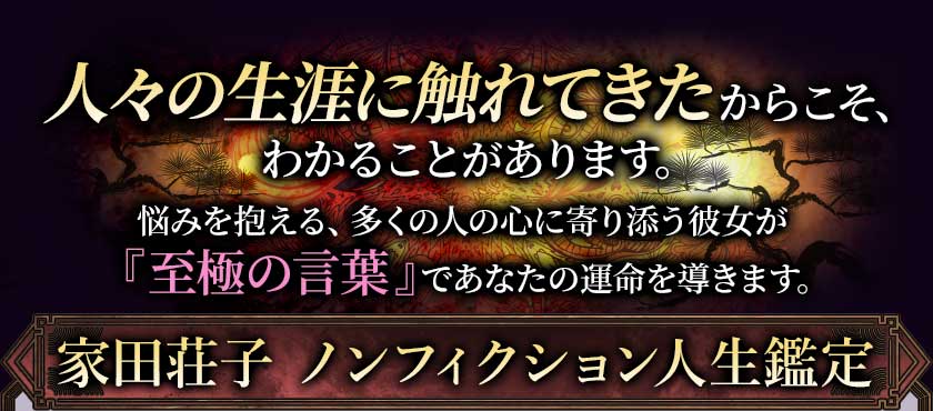 人々の生涯に触れてきたからこそ、わかることがあります。悩みを抱える、多くの人の心に寄り添う彼女が『至極の言葉』であなたの運命を導きます。家田荘子 ノンフィクション人生鑑定