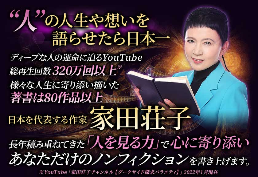 “人”の人生や想いを語らせたら日本一 ディープな人の運命に迫るYouTube総再生回数320万回以上 様々な人生に寄り添い描いた 著書は80作品以上 日本を代表する作家 家田荘子 長年積み重ねてきた「人を見る力」で心に寄り添いあなただけのノンフィクションを書き上げます。※YouTube「家田荘子チャンネル【ダークサイド探求バラエティ】」2022年1月現在