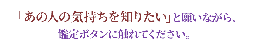 「あの人の気持ちを知りたい」と願いながら、鑑定ボタンに触れてください。