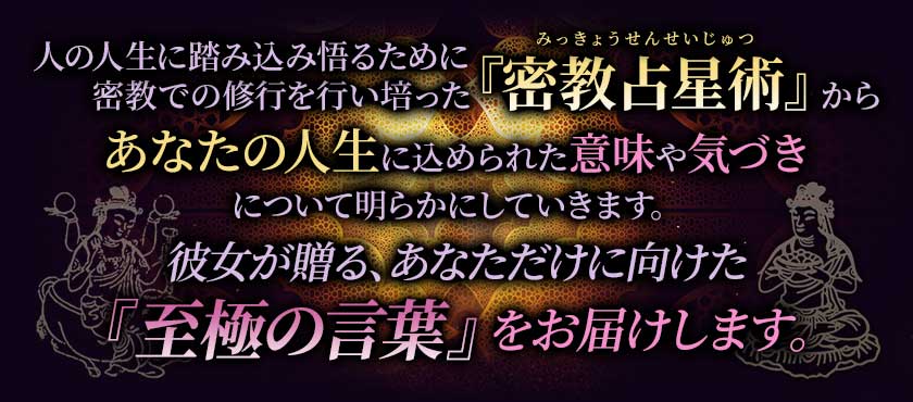 人の人生に踏み込み悟るために密教での修行を行い培った『密教占星術』からあなたの人生に込められた意味や気づきについて明らかにしていきます。彼女が贈る、あなただけに向けた『至極の言葉』をお届けします。