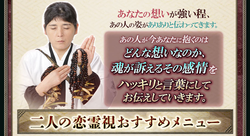 あなたの想いが強い程、あの人の姿がありありと伝わってきます。あの人が今あなたに抱くのはどんな想いなのか、魂が訴えるその感情をハッキリと言葉にしてお伝えしていきます。二人の恋霊視おすすめメニュー