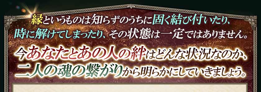 縁というものは知らずのうちに固く結び付いたり、時に解けてしまったり、その状態は一定ではありません。今あなたとあの人の絆はどんな状況なのか、二人の魂の繋がりから明らかにしていきましょう。