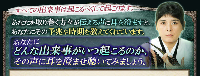 すべての出来事は起こるべくして起こります。あなたを取り巻く方々が伝える声に耳を澄ますと、あなたにその予兆や時期を教えてくれています。あなたにどんな出来事がいつ起こるのか、その声に耳を澄ませ聴いてみましょう。