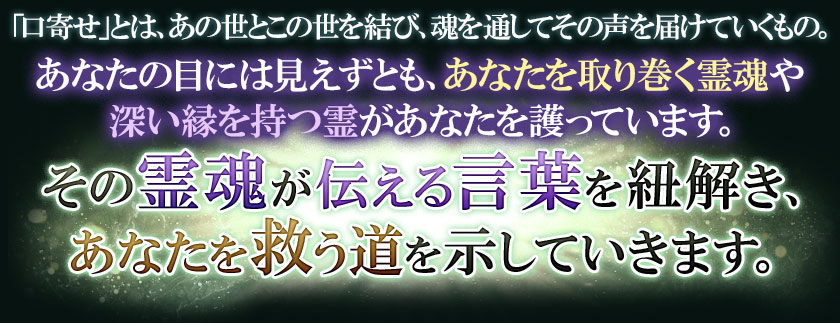 「口寄せ」とは、あの世とこの世を結び、魂を通してその声を届けていくもの。あなたの目には見えずとも、あなたを取り巻く霊魂や深い縁を持つ霊があなたを護っています。その霊魂が伝える言葉を紐解き、あなたを救う道を示していきます。