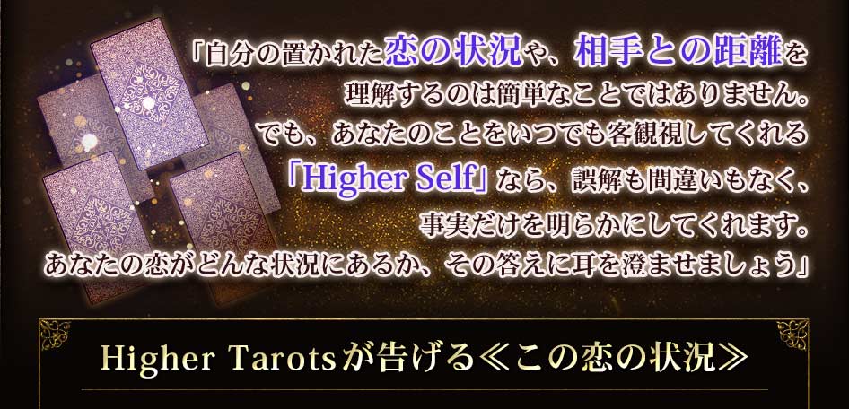 「自分の置かれた恋の状況や、相手との距離を理解するのは簡単なことではありません。でも、あなたのことをいつでも客観視してくれる「Higher Self」なら、誤解も間違いもなく、事実だけを明らかにしてくれます。あなたの恋がどんな状況にあるか、その答えに耳を澄ませましょう」Higher Tarotが告げる ≪この恋の状況≫
