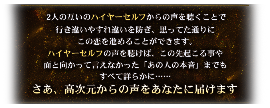 2人の互いのハイヤーセルフからの声を聴くことで行き違いやすれ違いを防ぎ、思ってた通りにこの恋を進めることができます。ハイヤーセルフの声を聴けば、この先起こる事や面と向かって言えなかった「あの人の本音」までもすべて詳らかに・・・・・さあ、高次元からの声をあなたに届けます