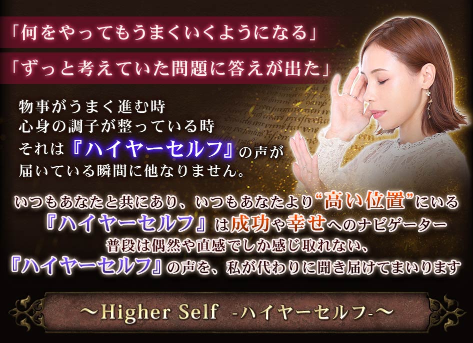 「何をやってもうまくいくようになる」「ずっと考えていた問題に答えが出た」物事がうまく進む時心身の調子が整っている時それは『ハイヤーセルフ』の声が届いている瞬間に他なりません。いつもあなたと共にあり、いつもあなたより“高い位置”にいる『ハイヤーセルフ』は成功や幸せへのナビゲーター普段は偶然や直感でしか感じ取れない、『ハイヤーセルフ』の声を、私が代わりに聞き届けてまいります〜Higher Self　-ハイヤーセルフ-〜