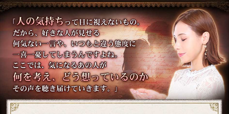 「人の気持ちって目に視えないもの。だから、好きな人が見せる何気ない一言や、いつもと違う態度に一喜一憂してしまうんですよね。ここでは、気になるあの人が何を考え、どう想っているのかその声を聴き届けていきます。」