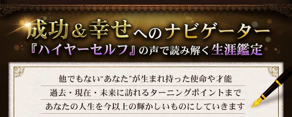 成功＆幸せへのナビゲーター『ハイヤーセルフ』の声で読み解く生涯鑑定　他でもない“あなた”が生まれ持った使命や才能過去・現在・未来に訪れるターニングポイントまであなたの人生を今以上の輝かしいものにしていきます