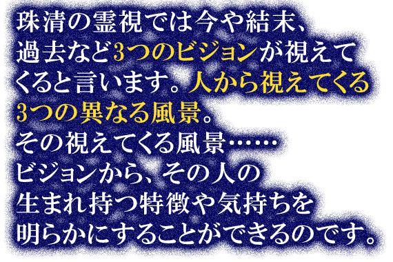 珠清の霊視では今や結末、過去など3つのビジョンが視えてくると言います。人から視えてくる3つの異なる風景。その視えてくる風景……ビジョンから、その人の生まれ持つ特徴や気持ちを明らかにすることができるのです。