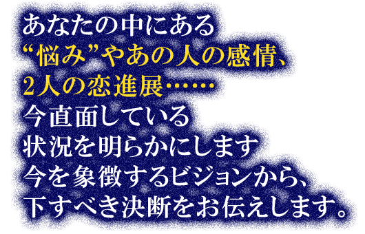 あなたの中にある“悩み”やあの人の感情、2人の恋進展……今直面している状況を明らかにします　今を象徴するビジョンから、下すべき決断をお伝えします。