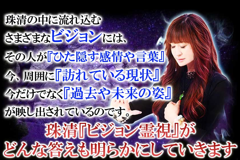 珠清の中に流れ込むさまざまなビジョンには、その人が『ひた隠す感情や言葉』今、周囲に『訪れている現状』今だけでなく『過去や未来の姿』が映し出されているのです。珠清『ビジョン霊視』がどんな答えも明らかにしていきます