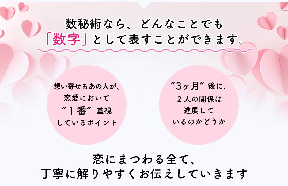 数秘術なら、どんなことでも「数字」として表すことができます。 想いを寄せるあの人が、恋愛において”一番”重視しているポイント ”3ヶ月”後に、2人の関係は進展しているのかどうか 恋にまつわる全て、丁寧に解りやすくお伝えしていきます