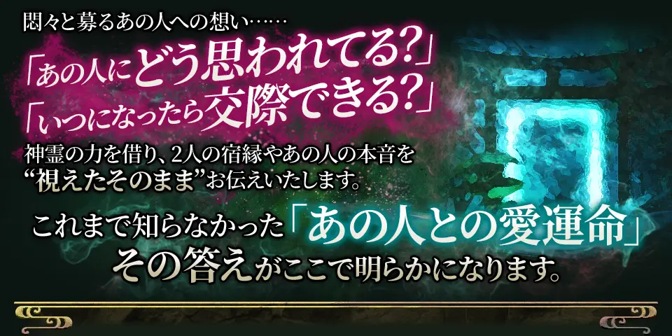 悶々と募るあの人への想い…… 「あの人にどう思われてる？」「いつになったら交際できる？」神霊の力を借り、2人の宿縁やあの人の本音を”視えたそのまま”お伝えいたします。 これまで知らなかった「あの人との愛運命」その答えがここで明らかになります。