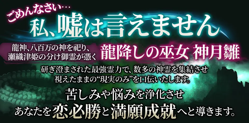 ごめんなさい… 私、嘘は言えません 龍神、八百万の神を祀り、瀬織津姫の分け御霊が憑く 龍降しの巫女 神月離 研ぎ澄まされた最強霊力で、数多の神霊を集結させ視えたままの“現実のみ”を口伝いたします。苦しみや悩みを浄化させあなたを恋必勝と満願成就へと導きます。