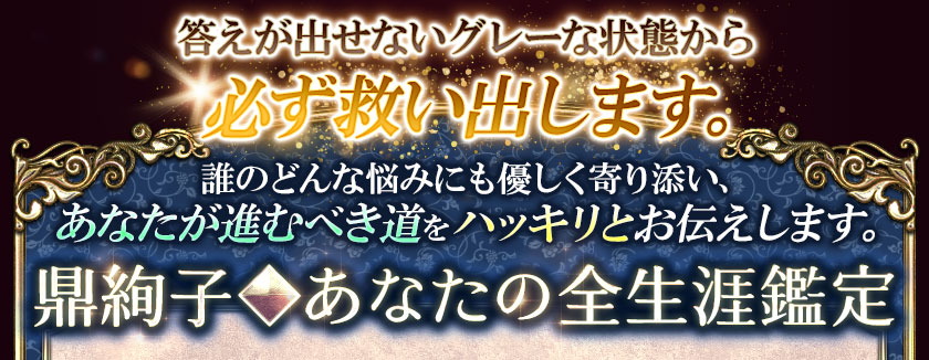 答えが出せないグレーな状態から必ず救い出します。誰のどんな悩みにも優しく寄り添い、あなたが進むべき道をハッキリとお伝えします。鼎絢子◆あなたの全生涯鑑定