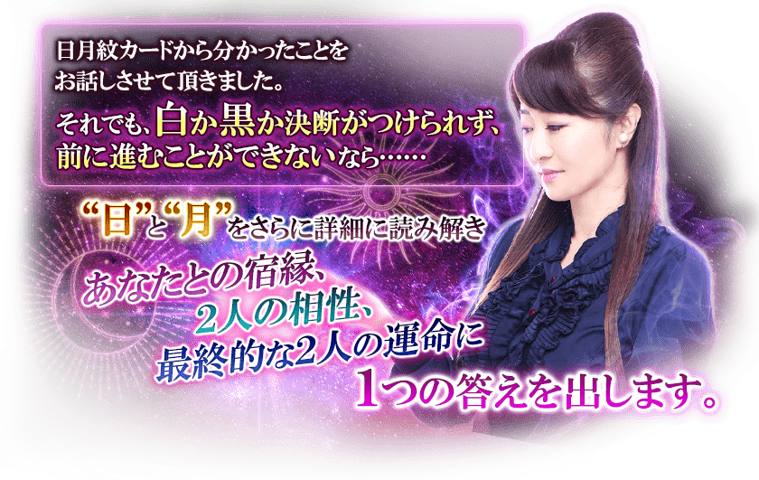 日月紋カードから分かったことをお話しさせて頂きました。それでも、白か黒か決断がつけられず、前に進むことができないなら……“日”と“月”をさらに詳細に読み解きあなたとの宿縁、２人の相性、最終的な２人の運命に１つの答えを出します。