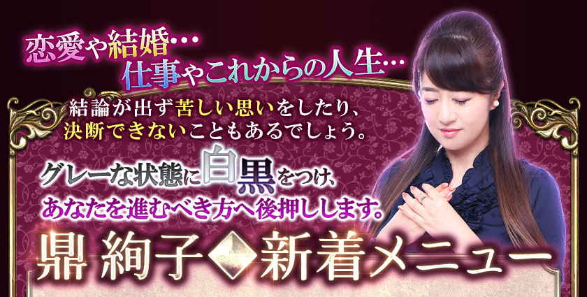 恋愛や結婚…仕事やこれからの人生…結論が出ず苦しい思いをしたり、決断できないこともあるでしょう。グレーな状態に白黒をつけ、あなたを進むべき方へ後押しします。鼎 絢子◆新着メニュー