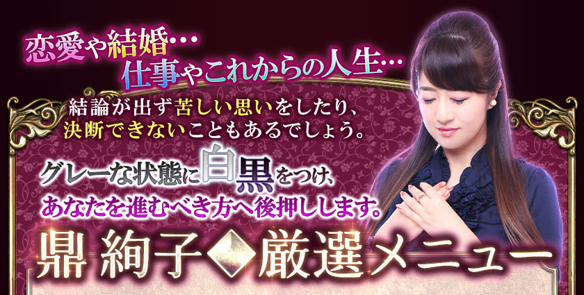 恋愛や結婚…仕事やこれからの人生…結論が出ず苦しい思いをしたり、決断できないこともあるでしょう。グレーな状態に白黒をつけ、あなたを進むべき方へ後押しします。鼎 絢子◆厳選メニュー