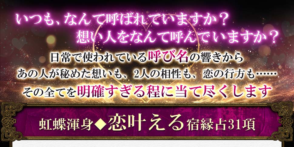 いつも、なんて呼ばれていますか? 想い人をなんて呼んでいますか? 日常で使われている呼び名の響きからあの人が秘めた想いも、2人の相性も、恋の行方も……その全てを明確すぎる程に当て尽くします 虹蝶渾身◆恋叶える宿縁占31項