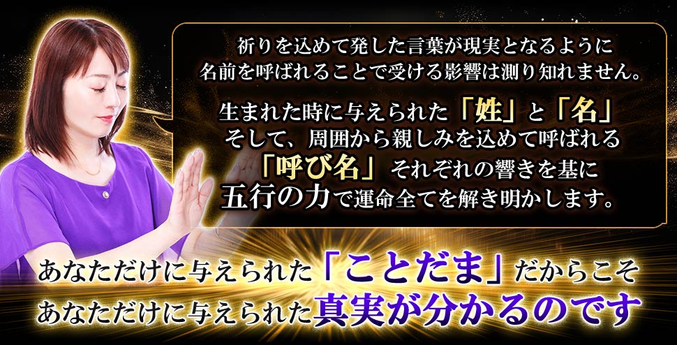 祈りを込めて発した言葉が現実となるように名前を呼ばれることで受ける影響は測り知れません。 生まれた時に与えられた「姓」と「名」 そして、周囲から親しみを込めて呼ばれる「呼び名」それぞれの響きを基に五行の力で運命全てを解き明かします。 あなただけに与えられた「ことだま」だからこそ あなただけに与えられた真実が分かるのです