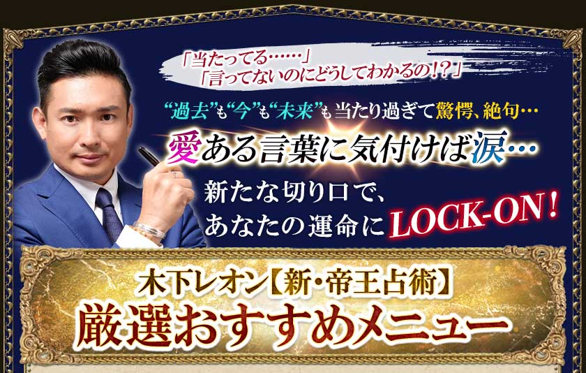 「当たってる・・・・・・」「言ってないのにどうしてわかるの!?」“過去”も“今”も“未来”も当たり過ぎて驚愕、絶句・・・愛ある言葉に気付けば涙・・・・・・新たな切り口で、あなたの運命にLOCK-ON!木下レオン【新・帝王占術】厳選おすすめメニュー