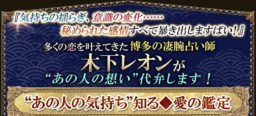 『気持ちの揺らぎ、意識の変化・・・・・・秘められた感情すべて暴き出しますばい!』多くの恋を叶えてきた博多の凄腕占い師 木下レオンが“あの人の想い”代弁します!“あの人の気持ち”知る◆愛の鑑定
