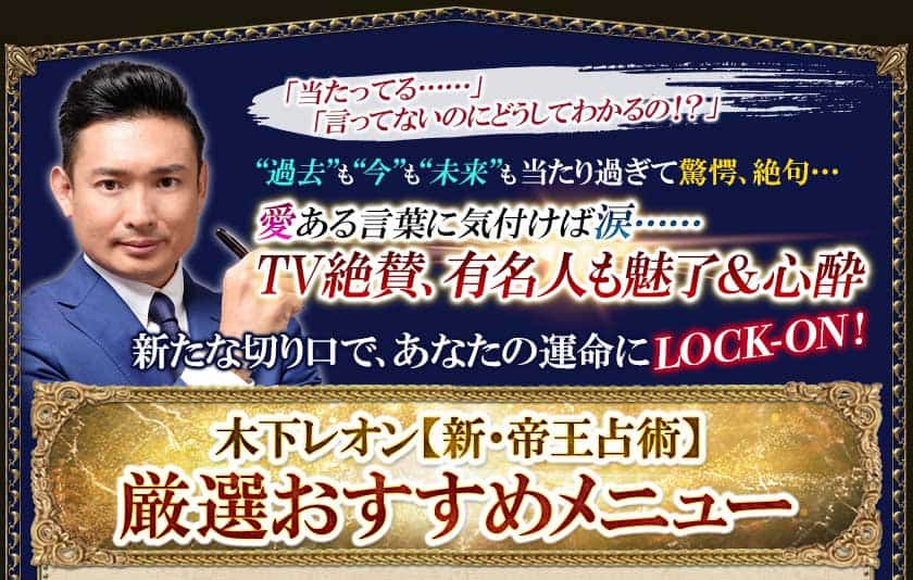 「当たってる・・・・・・」「言ってないのにどうしてわかるの!?」“過去”も“今”も“未来”も当たり過ぎて驚愕、絶句・・・愛ある言葉に気付けば涙・・・・・・TV絶賛、有名人も魅了&心酔新たな切り口で、あなたの運命にLOCK-ON!木下レオン【新・帝王占術】厳選おすすめメニュー