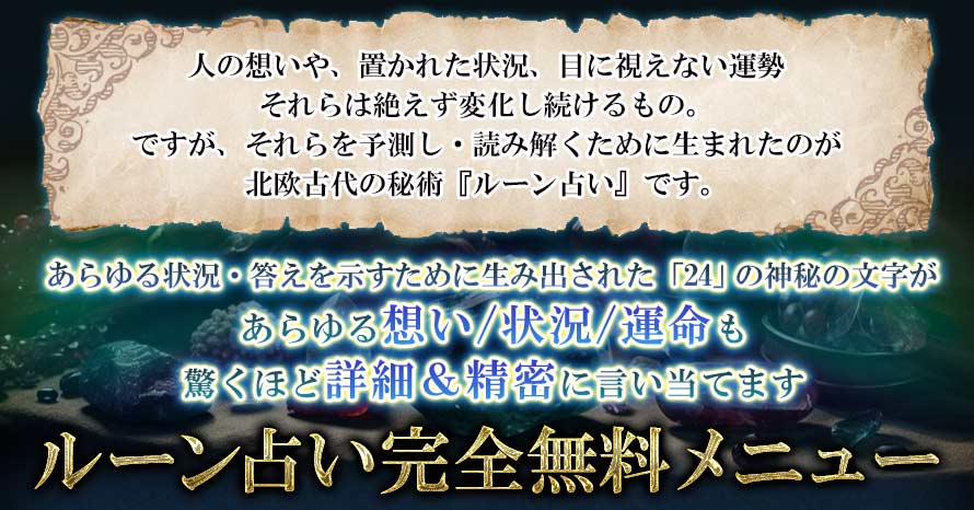 人の想いや、置かれた状況、目に視えない運勢それらは絶えず変化し続けるもの。ですが、それらを予測し・読み解くために生まれたのが北欧古代の秘術『ルーン占い』です。あらゆる状況・答えを示すために生み出された「24」の神秘の文字があらゆる想い/状況/運命も驚くほど詳細&精密に言い当てますルーン占い完全無料メニュー