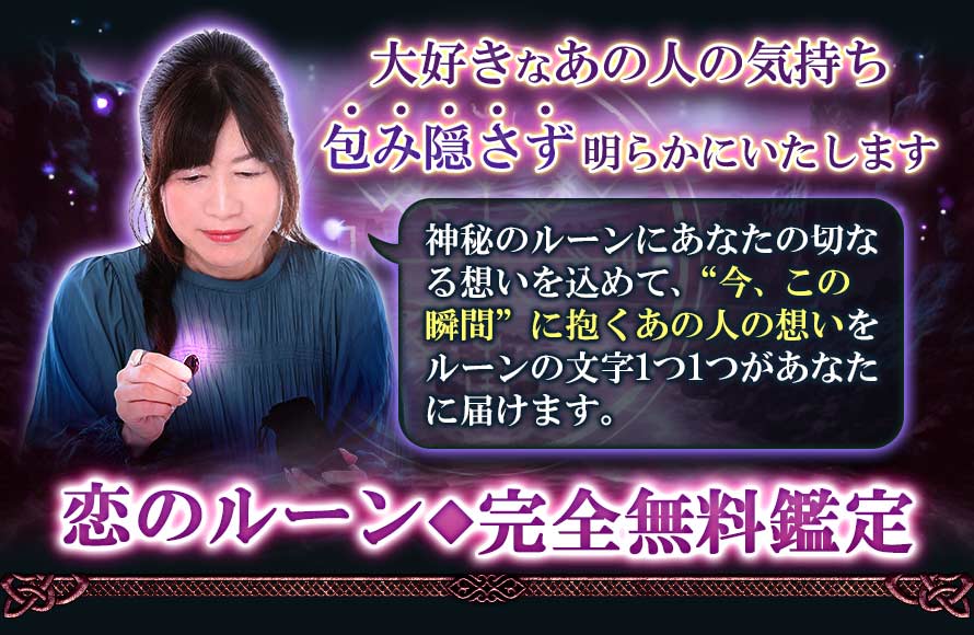 大好きなあの人の気持ち包み隠さず明らかにいたします神秘のルーンにあなたの切なる思いを込めて、“今、この瞬間”に抱くあの人の想いをルーンの文字1つ1つがあなたに届けます。恋のルーン◆完全無料鑑定