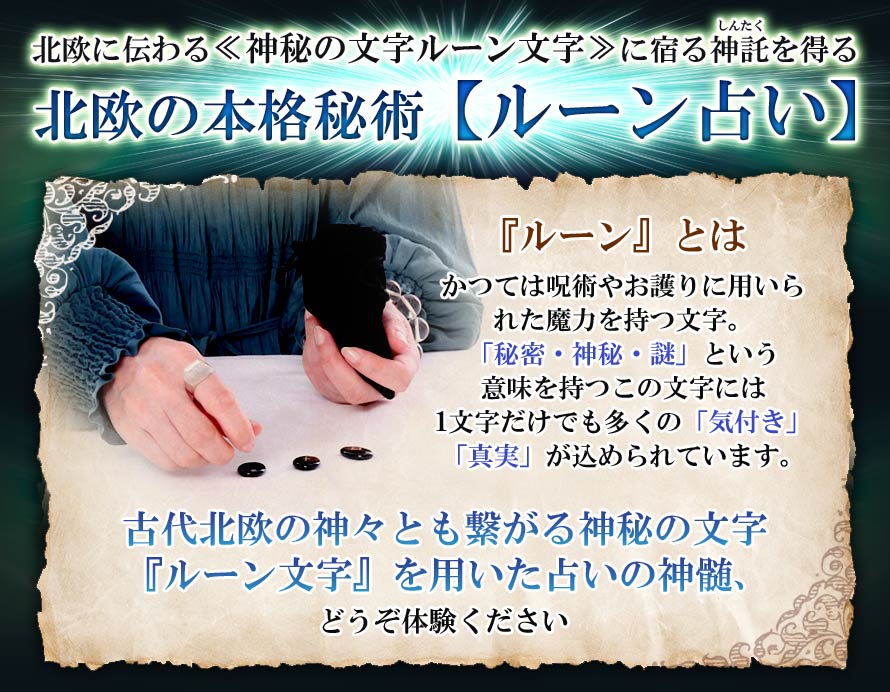 北欧に伝わる≪神秘の文字ルーン文字≫に宿る神託しんたくを得る北欧の本格秘術【ルーン占い】『ルーン』とはかつては呪術やお護りに用いられた魔力を持つ文字。「秘密・神秘・謎」という意味を持つこの文字には1文字だけでも多くの「気付き」「真実」が込められています。古代北欧の神々とも繋がる神秘の文字『ルーン文字』を用いた占いの神髄、どうぞ体験ください