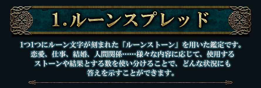 1.ルーンスプレッド1つ1つにルーン文字が刻まれた「ルーンストーン」を用いた鑑定です。恋愛、仕事、結婚、人間関係･･････様々な内容に応じて、使用するストーンや結果とする数を使い分けることで、どんな状況にも答えを示すことができます。