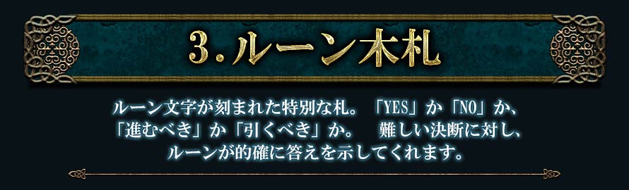 3.ルーン木札ルーン文字が刻まれた特別な札。「YES」か「NO」か、「進むべき」か「引くべき」か。難しい決断に対し、ルーンが的確に答えを示してくれます。