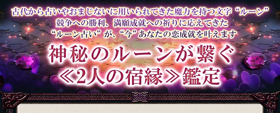 古代から占いやおまじないに用いられてきた魔力を持つ文字“ルーン”競争への勝利、満願成就への祈りに応えてきた“ルーン占い”が、“今”あなたの恋成就を叶えます神秘のルーンが繋ぐ≪2人の宿縁≫鑑定