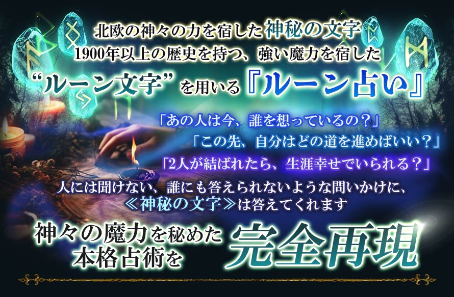 北欧の神々の力を宿した神秘の文字1900年以上の歴史を持つ、強い魔力を宿した“ルーン文字”を用いる『ルーン占い』「あの人は今、誰を想っているの?」「この先、自分はどの道を進めばいい?」「2人が結ばれたら、生涯幸せでいられる?」人には聞けない、誰にも答えれないような問いかけに、≪神秘の文字≫は答えてくれます神々の魔力を秘めた本格占術を完全再現