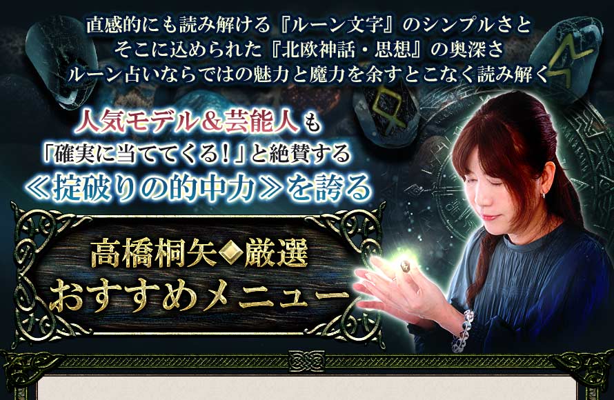 直感的にも読み解ける『ルーン文字』のシンプルさとそこに込められた『北欧神話・思想』の奥深さルーン占いならではの魅力と魔力を余すことなく読み解く北欧の神々の力を宿した神秘の文字1900年以上の歴史を持ち≪掟破りの的中力≫を誇る『ルーン占い』高橋桐矢◆厳選おすすめメニュー