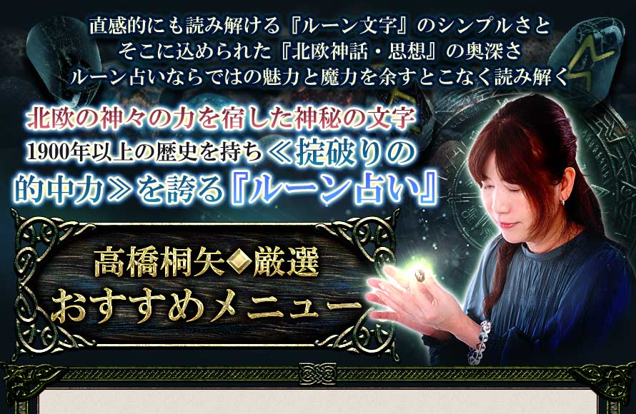 直感的にも読み解ける『ルーン文字』のシンプルさとそこに込められた『北欧神話・思想』の奥深さルーン占いならではの魅力と魔力を余すことなく読み解く北欧の神々の力を宿した神秘の文字1900年以上の歴史を持ち≪掟破りの的中力≫を誇る『ルーン占い』高橋桐矢◆厳選おすすめメニュー