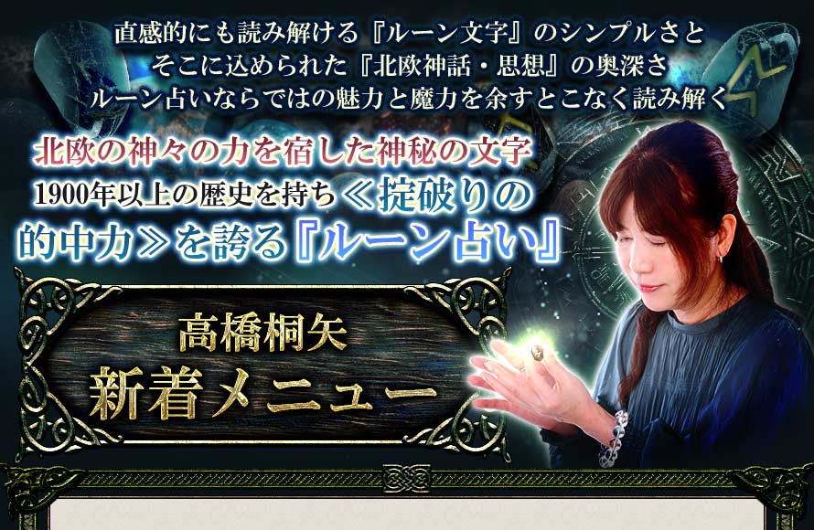 直感的にも読み解ける『ルーン文字』のシンプルさとそこに込められた『北欧神話・思想』の奥深さルーン占いならではの魅力と魔力を余すことなく読み解く北欧の神々の力を宿した神秘の文字1900年以上の歴史を持ち≪掟破りの的中力≫を誇る『ルーン占い』高橋桐矢◆厳選おすすめメニュー