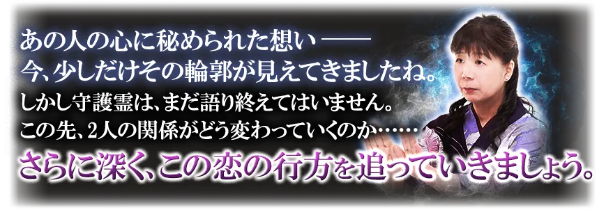 あの人の心に秘められた想い─── 今、少しだけその輪郭が見えてきましたね。 しかし守護霊は、まだ語り終えてはいません。 この先、2人の関係がどう変わっていくのか…… さらに深く、この恋の行方を追っていきましょう。