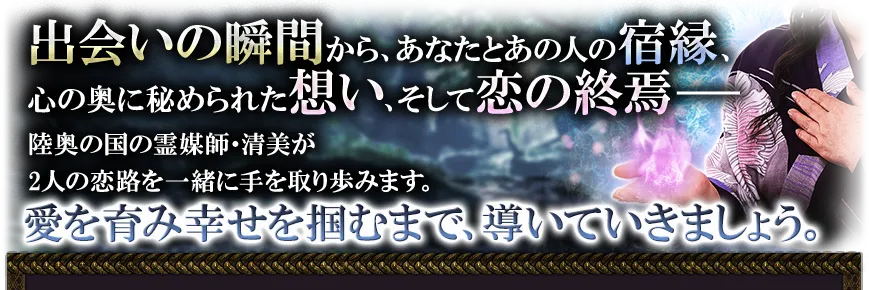 出会いの瞬間から、あなたとあの人の宿縁、心の奥に秘められた想い、そして恋の終焉── 陸奥の国の霊媒師・清美が2人恋路を一緒に手を取り歩みます。 愛を育み幸せを掴むまで、導いていきましょう。
