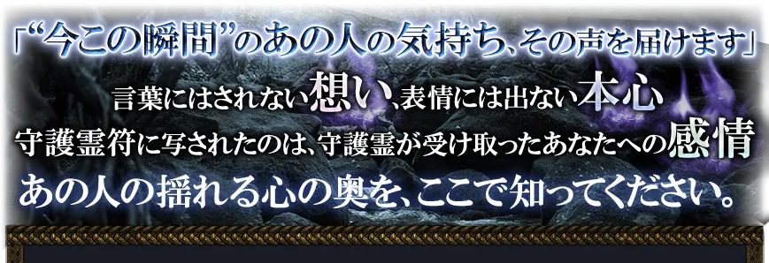「“今この瞬間”のあの人の気持ち、その声を届けます」 言葉にはされない想い、表情には出ない本心 守護霊符に写されたのは、守護霊が受け取ったあなたへの感情 あの人の揺れる心の奥を、ここで知ってください。