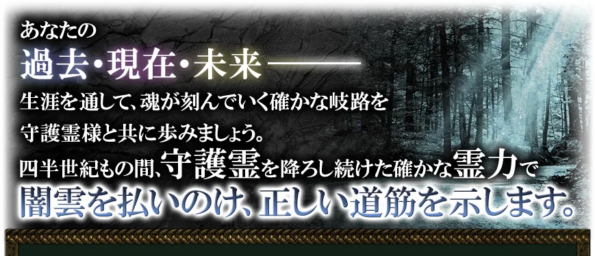 あなたの過去・現在・未来─── 生涯を通して、魂が刻んでいく確かな岐路を守護霊様と共に歩みましょう。 四半世紀もの間、守護霊を下ろし続けた確かな霊力で暗雲を払いのけ、正しい道筋を示します。