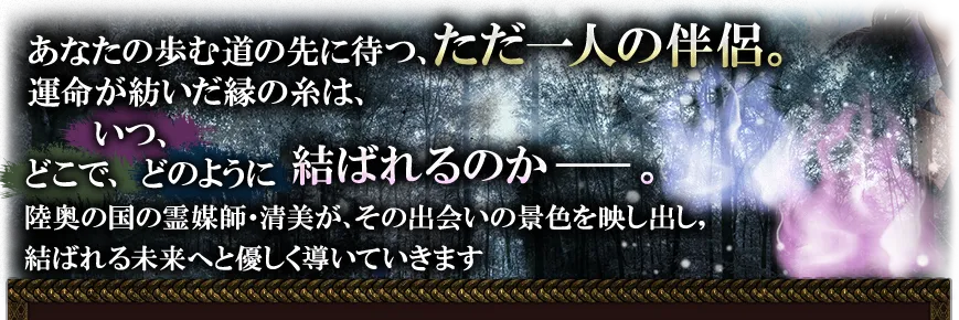 あなたの歩む道の先に待つ、ただ一人の伴侶。 運命が紡いだ縁の糸は、いつ、どこで、どのように結ばれるのか──。 陸奥の国の霊媒師・清美が、その出会いの景色を映し出し、結ばれる未来へと優しく導いていきます。