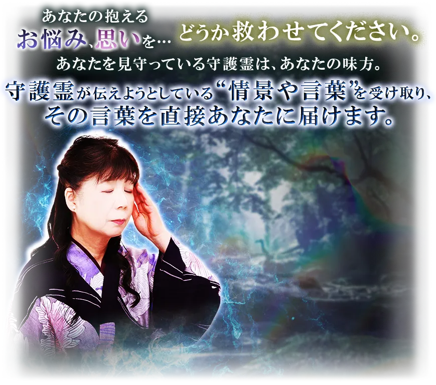 あなたの抱えるお悩み、思いを…どうか救わせてください。 あなたを見守っている守護霊は、あなたの味方。 守護霊が伝えようとしている“情景や言葉”を受け取り、その言葉を直接あなたに届けます。