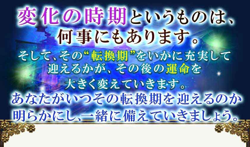 変化の時期というものは、 何事にもあります。 そして、その“転換期”をいかに充実して 迎えるかが、その後の運命を 大きく変えていきます。あなたがいつその転換期を迎えるのか 明らかにし、一緒に備えていきましょう。