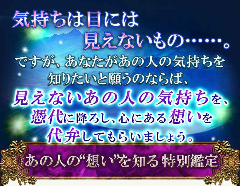 気持ちは目には 見えないもの・・・・・・。ですが、あなたがあの人の気持ちを 知りたいと願うのならば、 見えないあの人の気持ちを、 憑代に降ろし、心にある想いを 代弁してもらいましょう。 あの人の“想い”を知る特別鑑定