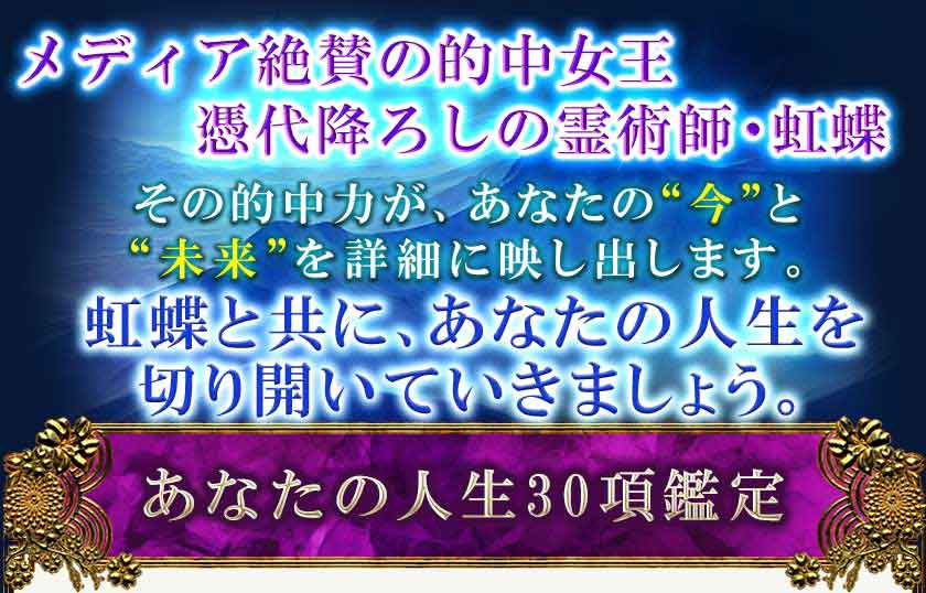 メディア絶賛の的中女王 憑代降ろしの霊術師・虹蝶 その的中力があなたの”今“ と“未来”を詳細に映し出します。 虹蝶と共に、あなたの人生を 切り開いていきましょう。 あなたの人生30項鑑定